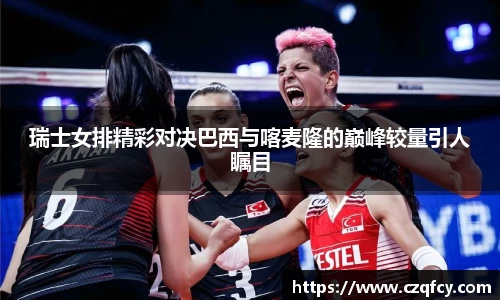 瑞士女排精彩对决巴西与喀麦隆的巅峰较量引人瞩目